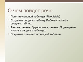 О чем пойдет речь Понятие сводной таблицы (Pivot table) Создание сводных таблиц. Работа с полями сводных таблиц Анализ данных. Группировка данных. Подведение итогов в сводных таблицах Сокрытие элементов сводной таблицы 