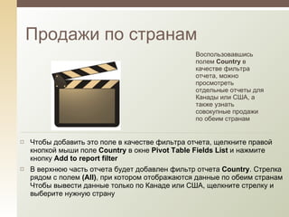 Продажи по странам Воспользовавшись полем  Country  в качестве фильтра отчета, можно просмотреть отдельные отчеты для Канады или США, а также узнать совокупные продажи по обеим странам Чтобы добавить это поле в качестве фильтра отчета, щелкните правой кнопкой мыши поле  Country   в окне  Pivot Table Fields List  и нажмите кнопку  Add to report filter В верхнюю часть отчета будет добавлен фильтр отчета  Country . Стрелка рядом с полем  ( All ) , при котором отображаются данные по обеим странам Чтобы вывести данные только по Канаде или США, щелкните стрелку и выберите нужную страну 