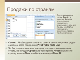Продажи по странам Воспользовавшись полем  Country  в качестве фильтра отчета, можно просмотреть отдельные отчеты для Канады или США, а также узнать совокупные продажи по обеим странам Совет:     Чтобы удалить поле из отчета, снимите флажок рядом с именем этого поля в окне  Pivot Table Field List Чтобы удалить из отчета все поля для повторного создания отчета, на вкладке  Options  ленты в группе  Actions  щелкните стрелку кнопки  Clear  и выберите команду  Clear All 