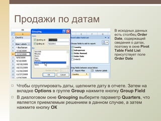 Продажи по датам В исходных данных есть столбец  Order Date , содержащий сведения о датах, поэтому в окне  Pivot Table Field List  присутствует поле  Order Date Чтобы сгруппировать даты, щелкните дату в отчете. Затем на вкладке  Options  в группе  Group  нажмите кнопку  Group Field В диалоговом окне  Grouping  выберите параметр  Quarters , что является приемлемым решением в данном случае, а затем нажмите кнопку  ОК 