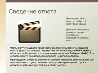 Сведение отчета Для чтения всего отчета требуется некоторое время.  Для просмотра всех данных следует выполнить прокрутку страницы вниз Чтобы получить другое представление, можно выполнить сведение отчета. Для этого следует переместить поле из области  Row Labels  в область столбцов отчета (которая имеет заголовок  Column Labels ). Эта область макета до настоящего момента не использовалась При сведении отчета выполняется транспонирование вертикального или горизонтального представления поля путем перемещения строк в область столбцов или столбцов в область строк 