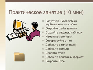 Практическое занятие (10 мин) Запустите  Excel  любым удобным вам способом Откройте файл занятия Создайте сводную таблицу Измените заголовки Отсортируйте отчет Добавьте в отчет поля Добавьте фильтр Сведите отчет Добавьте денежный формат Закройте  Excel 
