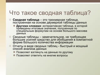 Сводная таблица  – это трехмерная таблица, построенная на основе двумерной таблицы данных Другими словами : интерактивная таблица, в которой приведены итоговые значения, полученные по специальным формулам на основе большого массива данных Сводные таблицы – замечательное, не требующее больших усилий средство для обобщения в компактной форме большого количества информации Отчеты в виде сводных таблиц - быстр ый и мощный способ анализа данных Позволяет взглянуть на данные по другому Позволяет ответить на многие вопросы  Что такое сводная таблица? 