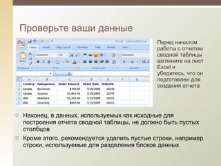 Проверьте ваши данные Перед началом работы с отчетом сводной таблицы взгляните на лист Excel и убедитесь, что он подготовлен для создания отчета Наконец, в данных, используемых как исходные для построения отчета сводной таблицы, не должно быть пустых столбцов Кроме этого, рекомендуется удалить пустые строки, например строки, используемые для разделения блоков данных 