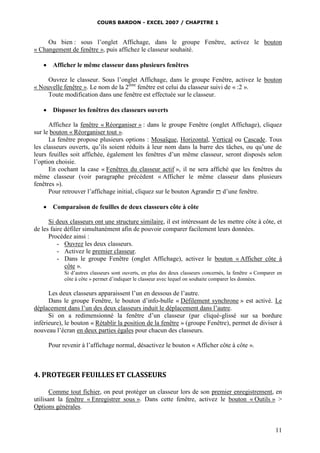 COURS BARDON - EXCEL 2007 / CHAPITRE 1

Ou bien : sous l’onglet Affichage, dans le groupe Fenêtre, activez le bouton
« Changement de fenêtre », puis affichez le classeur souhaité.


Afficher le même classeur dans plusieurs fenêtres

Ouvrez le classeur. Sous l’onglet Affichage, dans le groupe Fenêtre, activez le bouton
« Nouvelle fenêtre ». Le nom de la 2ème fenêtre est celui du classeur suivi de « :2 ».
Toute modification dans une fenêtre est effectuée sur le classeur.


Disposer les fenêtres des classeurs ouverts

Affichez la fenêtre « Réorganiser » : dans le groupe Fenêtre (onglet Affichage), cliquez
sur le bouton « Réorganiser tout ».
La fenêtre propose plusieurs options : Mosaïque, Horizontal, Vertical ou Cascade. Tous
les classeurs ouverts, qu’ils soient réduits à leur nom dans la barre des tâches, ou qu’une de
leurs feuilles soit affichée, également les fenêtres d’un même classeur, seront disposés selon
l’option choisie.
En cochant la case « Fenêtres du classeur actif », il ne sera affiché que les fenêtres du
même classeur (voir paragraphe précédent « Afficher le même classeur dans plusieurs
fenêtres »).
Pour retrouver l’affichage initial, cliquez sur le bouton Agrandir  d’une fenêtre.


Comparaison de feuilles de deux classeurs côte à côte

Si deux classeurs ont une structure similaire, il est intéressant de les mettre côte à côte, et
de les faire défiler simultanément afin de pouvoir comparer facilement leurs données.
Procédez ainsi :
- Ouvrez les deux classeurs.
- Activez le premier classeur.
- Dans le groupe Fenêtre (onglet Affichage), activez le bouton « Afficher côte à
côte ».
Si d’autres classeurs sont ouverts, en plus des deux classeurs concernés, la fenêtre « Comparer en
côte à côte » permet d’indiquer le classeur avec lequel on souhaite comparer les données.

Les deux classeurs apparaissent l’un en dessous de l’autre.
Dans le groupe Fenêtre, le bouton d’info-bulle « Défilement synchrone » est activé. Le
déplacement dans l’un des deux classeurs induit le déplacement dans l’autre.
Si on a redimensionné la fenêtre d’un classeur (par cliqué-glissé sur sa bordure
inférieure), le bouton « Rétablir la position de la fenêtre » (groupe Fenêtre), permet de diviser à
nouveau l’écran en deux parties égales pour chacun des classeurs.
Pour revenir à l’affichage normal, désactivez le bouton « Afficher côte à côte ».

4. PROTEGER FEUILLES ET CLASSEURS
Comme tout fichier, on peut protéger un classeur lors de son premier enregistrement, en
utilisant la fenêtre « Enregistrer sous ». Dans cette fenêtre, activez le bouton « Outils » >
Options générales.

11

 
