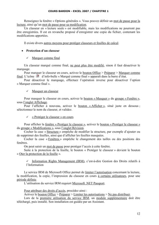 COURS BARDON - EXCEL 2007 / CHAPITRE 1

Renseignez la fenêtre « Options générales ». Vous pouvez définir un mot de passe pour la
lecture, ainsi qu’un mot de passe pour sa modification.
Un classeur en « lecture seule » est modifiable, mais les modifications ne pourront pas
être enregistrées. Il est en revanche proposé d’enregistrer une copie du fichier, contenant les
modifications apportées.
Il existe divers autres moyens pour protéger classeurs et feuilles de calcul.


Protection d’un classeur


Marquer comme final

Un classeur marqué comme final, ne peut plus être modifié, sinon il faut désactiver le
marquage.
Pour marquer le classeur en cours, activez le bouton Office > Préparer > Marquer comme
final. L’icône
d’info-bulle « Marqué comme final » apparaît dans la barre d’état.
Pour désactiver le marquage, effectuez l’opération inverse pour désactiver l’option
« Marquer comme final ».


Masquer un classeur

Pour masquer le classeur en cours, activez le bouton « Masquer » du groupe « Fenêtre »,
sous l’onglet Affichage.
Pour l’afficher à nouveau, activez le bouton « Afficher », situé juste en dessous ;
sélectionnez le nom du classeur, et validez.


« Protéger le classeur » en cours

Pour afficher la fenêtre « Protéger le classeur », activez le bouton « Protéger le classeur »
du groupe « Modifications », sous l’onglet Révision.
Cocher la case « Structure » empêche de modifier la structure, par exemple d’ajouter ou
de supprimer des feuilles, ainsi que d’afficher les feuilles masquées.
Cocher la case « Fenêtres » empêche le changement des tailles ou des positions des
fenêtres.
On peut saisir un mot de passe pour protéger l’accès à cette fenêtre.
Suite à la protection de la feuille, le bouton « Protéger le classeur » devient le bouton
« Oter la protection de la feuille ».
Information Rights Management (IRM), c’est-à-dire Gestion des Droits relatifs à
l’Information


Le service IRM de Microsoft Office permet de limiter l’autorisation concernant la lecture,
la modification, la copie, l’impression du classeur en cours à certains utilisateurs, pour une
période définie.
L’utilisation du service IRM requiert Microsoft .NET Passport.
Pour attribuer des droits d’accès, procédez ainsi :
Activez le bouton Office > Préparer > Limiter les autorisations > Ne pas distribuer.
Lors de la première utilisation du service IRM, un module supplémentaire doit être
téléchargé, puis installé. Son installation est guidée par un Assistant.

12

 