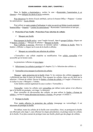 COURS BARDON - EXCEL 2007 / CHAPITRE 1

Dans la fenêtre « Autorisation », cochez la case « Restreindre l’autorisation à ce
classeur ». Puis indiquez les droits d’accès souhaités.
Pour désactiver les droits d’accès attribués, activez le bouton Office > Préparer > Limiter
les autorisations > Accès illimité.
Pour utiliser un autre compte d’utilisateur et créer ou ouvrir un fichier à accès restreint :
bouton Office > Préparer > Limiter les autorisations > Restreindre l’autorisation en tant que…


Protection d’une feuille - Protection d’une sélection de cellules


Masquer une feuille

Pour masquer la feuille active : sous l’onglet Accueil, dans le groupe Cellules, cliquez sur
le bouton « Format » > Masquer & afficher > Masquer la feuille.
Pour l’afficher à nouveau, choisissez en dernière option > Afficher la feuille. Dans la
fenêtre « Afficher », cliquez sur le nom de la feuille à afficher.


Masquer ou verrouiller une sélection de cellules

« Verrouiller » une cellule empêche sa modification. Une cellule verrouillée n’est
accessible qu’en lecture seule.
La protection s’effectue en trois étapes :
1. Sélectionner 1es cellules à protéger (cf. chapitre 2 § 1 « Sélection des cellules »).
2. Verrouiller et/ou masquer la sélection de cellules
Masquer : après protection de la feuille (étape 3), les contenus des cellules masquées ne
s’afficheront pas dans la barre de formule. Pour masquer les cellules, faites un clic droit sur la
sélection > Format de cellule. Ouvrez la fenêtre « Format de cellule » à l’onglet « Protection »,
et cochez la case « Masquée ». Validez.
Cette fenêtre contient également la case à cocher « Verrouillée ».
Verrouiller : toutes les cellules sont verrouillées par défaut (cette option n’est effective
que si la feuille est protégée, voir étape 3 ci-dessous).
Pour verrouiller ou déverrouiller des cellules, on peut utiliser la fenêtre « Format de
cellule », ou bien le menu déroulant du bouton « Format » du groupe « Cellules ».
3. Protéger la feuille
Pour rendre effective la protection des cellules (masquage ou verrouillage), il est
nécessaire de protéger la feuille.
Par défaut, toutes les cellules de la feuille sont verrouillées. Ainsi, en protégeant la feuille
(en effectuant cette étape 3, sans effectuer les étapes précédentes), on protège toutes les cellules
de la feuille. Il est plus courant de protéger toute une feuille, plutôt que des plages de cellules.

13

 