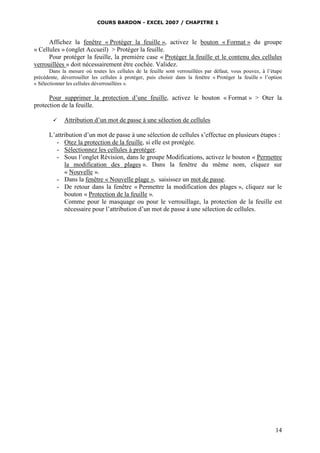 COURS BARDON - EXCEL 2007 / CHAPITRE 1

Affichez la fenêtre « Protéger la feuille », activez le bouton « Format » du groupe
« Cellules » (onglet Accueil) > Protéger la feuille.
Pour protéger la feuille, la première case « Protéger la feuille et le contenu des cellules
verrouillées » doit nécessairement être cochée. Validez.
Dans la mesure où toutes les cellules de la feuille sont verrouillées par défaut, vous pouvez, à l’étape
précédente, déverrouiller les cellules à protéger, puis choisir dans la fenêtre « Protéger la feuille » l’option
« Sélectionner les cellules déverrouillées ».

Pour supprimer la protection d’une feuille, activez le bouton « Format » > Oter la
protection de la feuille.


Attribution d’un mot de passe à une sélection de cellules

L’attribution d’un mot de passe à une sélection de cellules s’effectue en plusieurs étapes :
- Otez la protection de la feuille, si elle est protégée.
- Sélectionnez les cellules à protéger.
- Sous l’onglet Révision, dans le groupe Modifications, activez le bouton « Permettre
la modification des plages ». Dans la fenêtre du même nom, cliquez sur
« Nouvelle ».
- Dans la fenêtre « Nouvelle plage », saisissez un mot de passe.
- De retour dans la fenêtre « Permettre la modification des plages », cliquez sur le
bouton « Protection de la feuille ».
Comme pour le masquage ou pour le verrouillage, la protection de la feuille est
nécessaire pour l’attribution d’un mot de passe à une sélection de cellules.

14

 