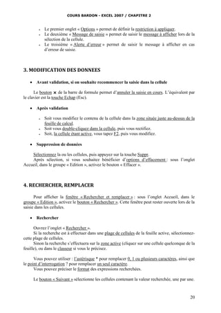 COURS BARDON - EXCEL 2007 / CHAPITRE 2






Le premier onglet « Options » permet de définir la restriction à appliquer.
Le deuxième « Message de saisie » permet de saisir le message à afficher lors de la
sélection de la cellule.
Le troisième « Alerte d’erreur » permet de saisir le message à afficher en cas
d’erreur de saisie.

3. MODIFICATION DES DONNEES


Avant validation, si on souhaite recommencer la saisie dans la cellule

Le bouton  de la barre de formule permet d’annuler la saisie en cours. L’équivalent par
le clavier est la touche Echap (Esc).


Après validation







Soit vous modifiez le contenu de la cellule dans la zone située juste au-dessus de la
feuille de calcul.
Soit vous double-cliquez dans la cellule, puis vous rectifiez.
Soit, la cellule étant active, vous tapez F2, puis vous modifiez.

Suppression de données

Sélectionnez la ou les cellules, puis appuyez sur la touche Suppr.
Après sélection, si vous souhaitez bénéficier d’options d’effacement : sous l’onglet
Accueil, dans le groupe « Edition », activez le bouton « Effacer ».

4. RECHERCHER, REMPLACER
Pour afficher la fenêtre « Rechercher et remplacer » : sous l’onglet Accueil, dans le
groupe « Edition », activez le bouton « Rechercher ». Cette fenêtre peut rester ouverte lors de la
saisie dans les cellules.


Rechercher

Ouvrez l’onglet « Rechercher ».
Si la recherche est à effectuer dans une plage de cellules de la feuille active, sélectionnezcette plage de cellules.
Sinon la recherche s’effectuera sur la zone active (cliquez sur une cellule quelconque de la
feuille), ou dans le classeur si vous le précisez.
Vous pouvez utiliser : l’astérisque * pour remplacer 0, 1 ou plusieurs caractères, ainsi que
le point d’interrogation ? pour remplacer un seul caractère.
Vous pouvez préciser le format des expressions recherchées.
Le bouton « Suivant » sélectionne les cellules contenant la valeur recherchée, une par une.

20

 
