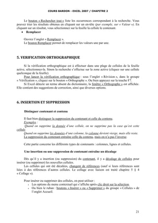 COURS BARDON - EXCEL 2007 / CHAPITRE 2

Le bouton « Rechercher tout » liste les occurrences correspondant à la recherche. Vous
pouvez trier les résultats obtenus en cliquant sur un en-tête (par exemple, sur « Valeur »). En
cliquant sur un résultat, vous sélectionnez sur la feuille la cellule le contenant.
 Remplacer
Ouvrez l’onglet « Remplacer ».
Le bouton Remplacer permet de remplacer les valeurs une par une.

5. VERIFICATION ORTHOGRAPHIQUE
Si la vérification orthographique est à effectuer dans une plage de cellules de la feuille
active, sélectionnez-la. Sinon la recherche s’effectue sur la zone active (cliquez sur une cellule
quelconque de la feuille).
Pour lancer la vérification orthographique : sous l’onglet « Révision », dans le groupe
« Vérification », cliquez sur le bouton « Orthographe ». Ou bien appuyez sur la touche F7.
Si Excel détecte un terme absent du dictionnaire, la fenêtre « Orthographe » est affichée.
Elle contient des suggestions de correction, ainsi que diverses options.

6. INSERTION ET SUPPRESSION
Distinguer contenant et contenu
Il faut bien distinguer la suppression du contenant et celle du contenu.
Exemples :
Quand on supprime la donnée d’une cellule, on ne supprime pas la case qu’est cette
cellule.
Quand on supprime les données d’une colonne, la colonne devient vierge, mais elle reste.
La suppression du contenant entraîne celle du contenu, mais on n’a pas l’inverse.
Cette partie concerne les différents types de contenants : colonnes, lignes et cellules.
Une insertion ou une suppression de contenant entraîne un décalage
Dès qu’il y a insertion (ou suppression) du contenant, il y a décalage de cellules pour
insérer (ou supprimer) les nouvelles cellules.
Les cellules qui ont été décalées, changent de références (sauf si leurs références sont
liées à des références d’autres cellules. Le collage avec liaison est traité chapitre 5 § 4
« Collage »).
Pour insérer ou supprimer des cellules, on peut utiliser :

Les options du menu contextuel qui s’affiche après clic droit sur la sélection.

Ou bien le ruban : boutons « Insérer » ou « Supprimer » du groupe « Cellules » de
l’onglet Accueil.

21

 