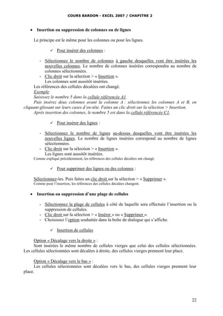 COURS BARDON - EXCEL 2007 / CHAPITRE 2



Insertion ou suppression de colonnes ou de lignes
Le principe est le même pour les colonnes ou pour les lignes.


Pour insérer des colonnes :

- Sélectionnez le nombre de colonnes à gauche desquelles vont être insérées les
nouvelles colonnes. Le nombre de colonnes insérées correspondra au nombre de
colonnes sélectionnées.
- Clic droit sur la sélection > « Insertion ».
Les colonnes sont aussitôt insérées.
Les références des cellules décalées ont changé.
Exemple
Saisissez le nombre 5 dans la cellule référencée A1.
Puis insérez deux colonnes avant la colonne A : sélectionnez les colonnes A et B, en
cliquant-glissant sur leurs cases d’en-tête. Faites un clic droit sur la sélection > Insertion.
Après insertion des colonnes, le nombre 5 est dans la cellule référencée C1.


Pour insérer des lignes :

- Sélectionnez le nombre de lignes au-dessus desquelles vont être insérées les
nouvelles lignes. Le nombre de lignes insérées correspond au nombre de lignes
sélectionnées.
- Clic droit sur la sélection > « Insertion ».
Les lignes sont aussitôt insérées.
Comme expliqué précédemment, les références des cellules décalées ont changé.


Pour supprimer des lignes ou des colonnes :

Sélectionnez-les. Puis faites un clic droit sur la sélection > « Supprimer ».
Comme pour l’insertion, les références des cellules décalées changent.



Insertion ou suppression d’une plage de cellules
- Sélectionnez la plage de cellules à côté de laquelle sera effectuée l’insertion ou la
suppression de cellules.
- Clic droit sur la sélection > « Insérer » ou « Supprimer ».
- Choisissez l’option souhaitée dans la boîte de dialogue qui s’affiche.


Insertion de cellules

Option « Décalage vers la droite » :
Sont insérées le même nombre de cellules vierges que celui des cellules sélectionnées.
Les cellules sélectionnées sont décalées à droite, des cellules vierges prennent leur place.
Option « Décalage vers le bas » :
Les cellules sélectionnées sont décalées vers le bas, des cellules vierges prennent leur
place.

22

 