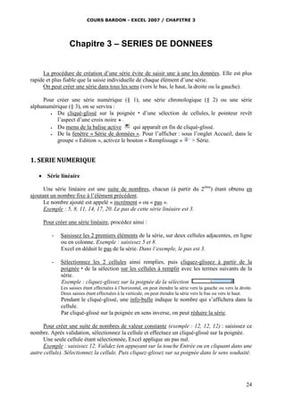 COURS BARDON - EXCEL 2007 / CHAPITRE 3

Chapitre 3 – SERIES DE DONNEES
La procédure de création d’une série évite de saisir une à une les données. Elle est plus
rapide et plus fiable que la saisie individuelle de chaque élément d’une série.
On peut créer une série dans tous les sens (vers le bas, le haut, la droite ou la gauche).
Pour créer une série numérique (§ 1), une série chronologique (§ 2) ou une série
alphanumérique (§ 3), on se servira :

Du cliqué-glissé sur la poignée  d’une sélection de cellules, le pointeur revêt
l’aspect d’une croix noire  .

Du menu de la balise active
qui apparaît en fin de cliqué-glissé.

De la fenêtre « Série de données ». Pour l’afficher : sous l’onglet Accueil, dans le
groupe « Edition », activez le bouton « Remplissage »
> Série.

1. SERIE NUMERIQUE


Série linéaire

Une série linéaire est une suite de nombres, chacun (à partir du 2ème) étant obtenu en
ajoutant un nombre fixe à l’élément précédent.
Le nombre ajouté est appelé « incrément » ou « pas ».
Exemple : 5, 8, 11, 14, 17, 20. Le pas de cette série linéaire est 3.
Pour créer une série linéaire, procédez ainsi :
-

Saisissez les 2 premiers éléments de la série, sur deux cellules adjacentes, en ligne
ou en colonne. Exemple : saisissez 5 et 8.
Excel en déduit le pas de la série. Dans l’exemple, le pas est 3.

-

Sélectionnez les 2 cellules ainsi remplies, puis cliquez-glissez à partir de la
poignée  de la sélection sur les cellules à remplir avec les termes suivants de la
série.
Exemple : cliquez-glissez sur la poignée de la sélection
Les saisies étant effectuées à l’horizontal, on peut étendre la série vers la gauche ou vers la droite.
Deux saisies étant effectuées à la verticale, on peut étendre la série vers le bas ou vers le haut.

Pendant le cliqué-glissé, une info-bulle indique le nombre qui s’affichera dans la
cellule.
Par cliqué-glissé sur la poignée en sens inverse, on peut réduire la série.
Pour créer une suite de nombres de valeur constante (exemple : 12, 12, 12) : saisissez ce
nombre. Après validation, sélectionnez la cellule et effectuez un cliqué-glissé sur la poignée.
Une seule cellule étant sélectionnée, Excel applique un pas nul.
Exemple : saisissez 12. Validez (en appuyant sur la touche Entrée ou en cliquant dans une
autre cellule). Sélectionnez la cellule. Puis cliquez-glissez sur sa poignée dans le sens souhaité.

24

 