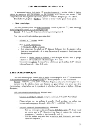 COURS BARDON - EXCEL 2007 / CHAPITRE 3

On peut ouvrir le menu de la balise
pour incrémenter de 1, ou bien afficher la fenêtre
« Série de données » pour incrémenter du pas souhaité. Pour afficher cette fenêtre : sous
l’onglet Accueil, dans le groupe « Edition », activez le bouton « Remplissage »
> Série.
Dans la fenêtre, l’option « Tendance » aboutit au même résultat qu’un cliqué-glissé.


Série géométrique

Une série géométrique est une suite de nombres, chacun (à partir du 2ème) étant obtenu en
multipliant par un nombre fixe l’élément précédent.
Exemple : 4, 8, 16, 32, 64. Le pas de cette série géométrique est 2.
Pour créer une série géométrique, procédez ainsi :
-

Saisissez le 1er élément. Validez.

-

Puis, au choix, sélectionnez :
Soit toutes les cellules à remplir,
Soit uniquement la cellule du 1er élément. Indiquez alors la dernière valeur
(exacte ou approximative) de la série. Le nombre de termes sera fonction de cette
dernière valeur.




-

Affichez la fenêtre « Série de données » : sous l’onglet Accueil, dans le groupe
« Edition », activez le bouton « Remplissage »
> Série.
Choisissez vos options. Si vous n’avez sélectionné que la cellule du 1er élément,
indiquez la dernière valeur de la série.

2. SERIE CHRONOLOGIQUE
Une série chronologique est une suite de dates, chacune (à partir de la 2ème) étant obtenue
en ajoutant la même durée à la date précédente. La durée ajoutée est le « pas » de la série.
Exemple : 10/05/2011, 17/05/2011, 24/05/2011. Le pas de cette série chronologique est 7.
Comme pour la création d’une série linéaire, on peut utiliser pour créer une série
chronologique : cliqué-glissé sur la poignée de la sélection, balise active et fenêtre « Série de
données ».
Pour créer une série chronologique, procédez ainsi :
-

Saisissez la date du 1er élément. Exemple : saisissez 10/05/2011. Puis validez.

-

Cliquez-glissez sur les cellules à remplir. Excel applique par défaut une
incrémentation de pas un. Exemple : 10/05/2011, 11/05/2011, 12/05/2011…

-

Modifiez les saisies si vous le souhaitez, en utilisant :

Soit une option proposée dans le menu de la balise active . Excel prend
en compte que le 1er élément est une date, et propose des options en
conséquence (exemple : « Incrémenter les mois »).

Soit des options proposées dans la fenêtre « Série de données » (exemple :
choisissez un pas de 7).
25

 