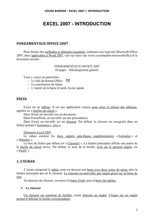 COURS BARDON - EXCEL 2007 / INTRODUCTION

EXCEL 2007 - INTRODUCTION

FONDAMENTAUX OFFICE 2007
Pour étudier des méthodes et éléments essentiels, communs aux logiciels Microsoft Office
2007, donc applicables à Word 2007, voir sur notre site www.coursbardon-microsoftoffice.fr le
document suivant :
FONDAMENTAUX OFFICE 2007
(6 pages – téléchargement gratuit)
Vous y verrez en particulier :
- Le rôle du bouton Office
- La constitution du ruban
- L’intérêt de la barre d’outils Accès rapide.

EXCEL
Excel est un tableur. Il est une application conçue pour créer et utiliser des tableaux,
appelés ici « feuilles de calcul ».
Dans Word, on travaille sur un document.
Dans PowerPoint, on travaille sur une présentation.
Dans Excel, on travaille sur un classeur. Par défaut, le classeur est enregistré dans un
fichier portant l’extension « .xlsx ».
Démarrez Excel 2007.
Le ruban contient les deux onglets spécifiques supplémentaires « Formules » et
« Données ».
Le titre du fichier par défaut est « Classeur1 ». La fenêtre principale affiche une partie de
la feuille de calcul active. Par défaut, le nom de la feuille, écrit sur le premier onglet, est
« Feuil1 ».

1. L’ECRAN
L’écran comprend le ruban, juste en dessous une barre avec deux zones de saisie, puis la
fenêtre principale qui est le classeur. Le classeur est amovible, par cliqué-glissé sur sa barre de
titre.
En-dessous du classeur, on trouve la barre d’état, puis la barre des tâches.


Le classeur

Un classeur est constitué de feuilles, ayant chacune un onglet. Cliquer sur un onglet
permet d’afficher la feuille correspondante.

3

 