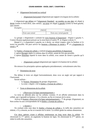 COURS BARDON - EXCEL 2007 / CHAPITRE 4



Alignement horizontal ou vertical


Alignement horizontal (alignement par rapport à la largeur de la cellule)

L’alignement par défaut est l’alignement Standard : un nombre ou une date est aligné à
droite (contre le bord droit, sans retrait) ; un texte est aligné à gauche (contre le bord gauche,
sans retrait).
Exemples :
250310
Texte sans retrait

25/03/10
Texte avec retrait gauche

Le groupe « Alignement » contient les trois boutons d’alignement : Aligner à gauche ,
Centrer (bouton également présent sur la mini-barre d’outils)
et Aligner à droite .
Quand il y a alignement à gauche ou à droite, un retrait (espace entre la bordure et le
texte) est possible. On peut activer les boutons « Diminuer le retrait »
et « Augmenter le
retrait » .
La fenêtre « Format de cellule » contient d’autres possibilités d’alignement.
L’option Recopié répète le contenu dans la cellule, autant de fois que possible.
L’option Distribué répartit le texte dans la cellule, avec autant de retrait à gauche qu’à
droite.


Alignement vertical (alignement par rapport à la hauteur de la cellule)

On retrouve les principales options appliquées précédemment, verticalement cette fois.


Orientation du texte

Par défaut, le texte est aligné horizontalement, donc avec un angle nul par rapport à
l’horizontal.
Seront utilisés :
- Le bouton Orientation du groupe Alignement ;
- La zone « degrés » de la fenêtre « Format de cellule ».


Texte et dimensions de la cellule


« Renvoyer à la ligne automatiquement »
Le texte ne déborde plus sur les cellules voisines. Il est affiché entièrement dans la
cellule, qui s’agrandit en hauteur, s’il y a besoin, au fur et à mesure de la saisie.
Activez le bouton « Renvoyer à la ligne automatiquement »
du groupe Alignement, ou
bien cochez la case correspondante de la fenêtre « Format de cellule ».


« Ajuster »
En cochant cette case dans la fenêtre « Format de cellule », la taille des caractères est
réduite, s’il y a besoin, au fur et à mesure de la saisie. La cellule garde les mêmes dimensions.

Ces deux options visent à afficher entièrement un long texte dans la cellule. En
choisissant la 1ère option, on augmente la hauteur de ligne. En choisissant la 2ème option, on
réduit la taille des caractères.

32

 