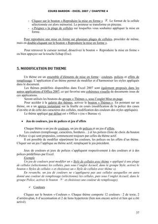 COURS BARDON - EXCEL 2007 / CHAPITRE 4

- Cliquez sur le bouton « Reproduire la mise en forme » . Le format de la cellule
sélectionnée est alors mémorisé. Le pointeur se transforme en pinceau.
- « Peignez » la plage de cellules sur lesquelles vous souhaitez appliquer la mise en
forme.
Pour reproduire une mise en forme sur plusieurs plages de cellules, procédez de même,
mais en double-cliquant sur le bouton « Reproduire la mise en forme ».
Pour retrouver le curseur normal, désactivez le bouton « Reproduire la mise en forme »
ou bien appuyez sur la touche Echap (Esc).

5. MODIFICATION DU THEME
Un thème est un ensemble d’éléments de mise en forme : couleurs, polices et effets de
remplissage. L’application d’un thème permet de modifier et d’harmoniser les styles appliqués
dans le document.
Les thèmes prédéfinis disponibles dans Excel 2007 sont également proposés dans les
autres applications d’Office 2007, ce qui favorise une cohérence visuelle de documents issus de
ces applications.
Seront utilisés les boutons du groupe « Thèmes », sous l’onglet Mise en page.
Pour accéder à la galerie des thèmes, activez le bouton « Thèmes ». En pointant sur un
thème, on a un aperçu instantané sur la feuille en cours (modification de la police des cases
d’en-tête et de celle des caractères des cellules, modification des couleurs des styles appliqués).
Le thème appliqué par défaut est « Office » (ou « Bureau »).


Jeu de couleurs, jeu de polices et jeu d’effets

Chaque thème a un jeu de couleurs, un jeu de polices et un jeu d’effets.
Les couleurs (remplissage, caractères, bordures…) et les polices (liste de choix du bouton
« Police ») qui sont proposées, commencent toujours par celles du thème actif.
Il est possible de modifier séparément les couleurs, les polices ou les effets d’un thème.
Cliquer sur un jeu l’applique au thème actif, remplaçant le jeu précédent.
Jeux de couleurs et jeux de polices s’appliquent respectivement à des couleurs et à des
polices prédéfinies par Excel.
Exemple
Un jeu de couleurs peut modifier un « Style de cellules avec thème » appliqué à une plage
de cellules (sélectionnez les cellules, puis sous l’onglet Accueil, dans le groupe Style, activez le
bouton « Styles de cellules » et choisissez un « Style de cellules avec thème »).
En revanche, un jeu de couleurs ne s’appliquera pas aux cellules auxquelles on aura
donné une couleur de remplissage (sélectionnez les cellules, puis sous l’onglet Accueil, dans le
groupe Police, activez le bouton
et choisissez une couleur de remplissage).


Couleurs

Cliquez sur le bouton « Couleurs ». Chaque thème comporte 12 couleurs : 2 de texte, 2
d’arrière-plan, 6 d’accentuation et 2 de liens hypertexte (lien non encore activé et lien qui a été
activé).

37

 