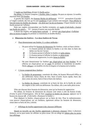 COURS BARDON - EXCEL 2007 / INTRODUCTION

L’onglet sur fond blanc désigne la feuille active.
Par défaut, le classeur comporte 3 feuilles, donc 3 onglets. On peut en rajouter, le nombre
maximal étant 255 feuilles.
A gauche des onglets, des boutons fléchés de défilement
permettent d’accéder
à l’onglet souhaité, dès lors qu’ils sont nombreux et que certains sont masqués. Pour afficher la
liste de toutes les feuilles du classeur : clic droit sur l’un de ces boutons. Cliquer ensuite sur une
feuille permet de l’afficher.
Suite aux onglets correspondant aux feuilles existantes, un onglet d’info-bulle « Insérer
une feuille de calcul »
permet d’insérer une nouvelle feuille.
A droite des onglets, une petite barre verticale
permet, par cliqué-glissé, d’afficher
plus ou moins d’onglets (le pointeur se transforme en double-flèche).


Dimension des fenêtres – Les deux fenêtres de l’écran


Pour dimensionner une fenêtre, il y a deux méthodes :






On peut utiliser les boutons de dimension des fenêtres, situés en haut à droite :
▬
: Ce bouton permet de réduire la fenêtre à un titre dans la barre des
tâches (en bas de l’écran).

: Ce bouton permet d’afficher la fenêtre en taille réduite.

: Ce bouton permet d’afficher la fenêtre en plein écran.

: Bouton de suppression, la croix ferme la fenêtre.
On peut dimensionner les fenêtres par cliqué-glissé sur leur bordure. Si on
effectue un cliqué-glissé sur un angle (le pointeur se transforme en doubleflèche oblique), on modifie à la fois la largeur et la hauteur de la fenêtre.

L’écran comprend deux fenêtres :


La fenêtre du programme, constituée du ruban, du bouton Microsoft Office et
des différentes barres (barre de titre, barre d’outils Accès rapide, barre des
deux zones de saisie, barre d’état et barre des tâches).



La fenêtre du classeur, constituée de sa barre de titre, de la feuille de calcul,
des onglets et des outils de défilement. Par défaut, elle a une taille plein écran.

Elles ont chacune deux boutons de dimension, ainsi qu’un bouton de suppression.
Par défaut, les boutons de dimension du classeur sont situés à côté du bouton d’aide,
d’icône le point d’interrogation. Afin de bien visualiser la fenêtre du classeur, appuyez sur le
bouton du classeur  , d’info-bulle « Restaurer la fenêtre ».
Pour déplacer la fenêtre, cliquez-glissez sur sa barre de titre. Pour la redimensionner,
vous pouvez cliquer-glisser sur ses bordures, également utiliser les boutons de dimension,
situés dans sa barre de titre, à droite.


Affichage de feuilles appartenant à des classeurs différents

Quand on travaille sur des feuilles appartenant à plusieurs classeurs (donc à plusieurs
fichiers), on ne peut toutes les afficher en plein écran. On est obligé de réduire plus ou moins
leur affichage.

4

 
