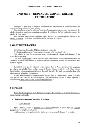 COURS BARDON - EXCEL 2007 / CHAPITRE 5

Chapitre 5 – DEPLACER, COPIER, COLLER
ET TRI RAPIDE
Au chapitre 2, nous avons vu qu’insérer ou supprimer des « contenants » de cellules décalaient, sauf
exception (collage avec liaison) d’autres cellules.

Dans ce chapitre, sauf précision d’insertion, le déplacement concernera les contenus des
cellules. Quand on mentionne « déplacer une plage de cellules », il s’agit en fait des valeurs des
cellules de cette plage.
Sans insertion concomitante, déplacer, copier ou coller ne changent pas les références des
cellules existantes. Ces actions n’entraînent aucun décalage de cellules.

1. VOLET PRESSE-PAPIERS
Ce volet permet de stocker 24 éléments coupés ou copiés.
A volonté, un élément du Presse-papiers peut être collé par simple clic.
Pour afficher le volet Presse-papiers : sous l’onglet Accueil, cliquez sur le lanceur
du
groupe Presse-papiers.
Le bouton « Coller tout » insère d’un bloc tous les éléments, les uns en dessous des autres,
à partir de la cellule sélectionnée. L’ordre des valeurs insérées est inverse de celui affiché dans
le Presse-papiers.
Par défaut, pour que les éléments soient stockés dans le Presse-papiers, il est nécessaire
que celui-ci soit affiché. Sinon seul est stocké le dernier élément prêt à être collé (il est entouré
d’une bordure clignotante) et cet élément disparaît du volet dès qu’il ne peut plus être collé
(disparition de la bordure clignotante).
Si vous souhaitez que les éléments soient stockés dans le Presse-papiers quand ce dernier
n’est pas affiché : affichez le Presse-papiers (voir ci-dessous), ouvrez le menu Options et
cliquez sur « Copier sans afficher le Presse-papiers Office ».

2. DEPLACER
Avant de cliquer-glisser pour déplacer ou copier des cellules, le pointeur doit avoir la
forme d’une croix fléchée.


Déplacer les valeurs d’une plage de cellules


Avec la souris

Après sélection, placez le pointeur sur le contour (pointeur en croix fléchée). Cliquezglissez jusqu’à l’emplacement désiré.
Le déplacement peut également être réalisé avec la commande Couper (§ ci-après).

40

 