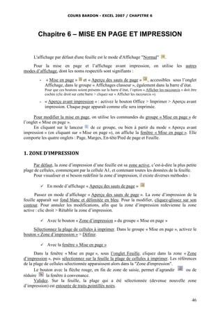 COURS BARDON - EXCEL 2007 / CHAPITRE 6

Chapitre 6 – MISE EN PAGE ET IMPRESSION

L'affichage par défaut d'une feuille est le mode d'Affichage "Normal"

.

Pour la mise en page et l’affichage avant impression, on utilise les autres
modes d’affichage, dont les noms respectifs sont signifiants :
-

« Mise en page » et « Aperçu des sauts de page » , accessibles sous l’onglet
Affichage, dans le groupe « Affichages classeur », également dans la barre d’état.
Pour que ces boutons soient présents sur la barre d’état, l’option « Afficher les raccourcis » doit être
cochée (clic droit sur cette barre > cliquez sur « Afficher les raccourcis »).

- « Aperçu avant impression » : activez le bouton Office > Imprimer > Aperçu avant
impression. Chaque page apparaît comme elle sera imprimée.
Pour modifier la mise en page, on utilise les commandes du groupe « Mise en page » de
l’onglet « Mise en page ».
En cliquant sur le lanceur
de ce groupe, ou bien à partir du mode « Aperçu avant
impression » (en cliquant sur « Mise en page »), on affiche la fenêtre « Mise en page ». Elle
comporte les quatre onglets : Page, Marges, En-tête/Pied de page et Feuille.

1. ZONE D’IMPRESSION
Par défaut, la zone d’impression d’une feuille est sa zone active, c’est-à-dire la plus petite
plage de cellules, commençant par la cellule A1, et contenant toutes les données de la feuille.
Pour visualiser et si besoin redéfinir la zone d’impression, il existe diverses méthodes :


En mode d’affichage « Aperçu des sauts de page »

Passez en mode d’affichage « Aperçu des sauts de page ». La zone d’impression de la
feuille apparaît sur fond blanc et délimitée en bleu. Pour la modifier, cliquez-glissez sur son
contour. Pour annuler les modifications, afin que la zone d’impression redevienne la zone
active : clic droit > Rétablir la zone d’impression.


Avec le bouton « Zone d’impression » du groupe « Mise en page »

Sélectionnez la plage de cellules à imprimer. Dans le groupe « Mise en page », activez le
bouton « Zone d’impression » > Définir.


Avec la fenêtre « Mise en page »

Dans la fenêtre « Mise en page », sous l’onglet Feuille, cliquez dans la zone « Zone
d’impression », puis sélectionnez sur la feuille la plage de cellules à imprimer. Les références
de la plage de cellules sélectionnée apparaissent alors dans la "Zone d'impression".
Le bouton avec la flèche rouge, en fin de zone de saisie, permet d’agrandir
ou de
réduire
la fenêtre à convenance.
Validez. Sur la feuille, la plage qui a été sélectionnée (devenue nouvelle zone
d’impression) est entourée de traits pointillés noirs.
46

 