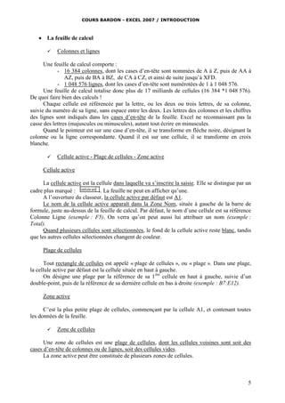 COURS BARDON - EXCEL 2007 / INTRODUCTION



La feuille de calcul


Colonnes et lignes

Une feuille de calcul comporte :
- 16 384 colonnes, dont les cases d’en-tête sont nommées de A à Z, puis de AA à
AZ, puis de BA à BZ, de CA à CZ, et ainsi de suite jusqu’à XFD.
- 1 048 576 lignes, dont les cases d’en-tête sont numérotées de 1 à 1 048 576.
Une feuille de calcul totalise donc plus de 17 milliards de cellules (16 384 *1 048 576).
De quoi faire bien des calculs !
Chaque cellule est référencée par la lettre, ou les deux ou trois lettres, de sa colonne,
suivie du numéro de sa ligne, sans espace entre les deux. Les lettres des colonnes et les chiffres
des lignes sont indiqués dans les cases d’en-tête de la feuille. Excel ne reconnaissant pas la
casse des lettres (majuscules ou minuscules), autant tout écrire en minuscules.
Quand le pointeur est sur une case d’en-tête, il se transforme en flèche noire, désignant la
colonne ou la ligne correspondante. Quand il est sur une cellule, il se transforme en croix
blanche.


Cellule active - Plage de cellules - Zone active

Cellule active
La cellule active est la cellule dans laquelle va s’inscrire la saisie. Elle se distingue par un
cadre plus marqué :
. La feuille ne peut en afficher qu’une.
A l’ouverture du classeur, la cellule active par défaut est A1.
Le nom de la cellule active apparaît dans la Zone Nom, située à gauche de la barre de
formule, juste au-dessus de la feuille de calcul. Par défaut, le nom d’une cellule est sa référence
Colonne Ligne (exemple : F5). On verra qu’on peut aussi lui attribuer un nom (exemple :
Total).
Quand plusieurs cellules sont sélectionnées, le fond de la cellule active reste blanc, tandis
que les autres cellules sélectionnées changent de couleur.
Plage de cellules
Tout rectangle de cellules est appelé « plage de cellules », ou « plage ». Dans une plage,
la cellule active par défaut est la cellule située en haut à gauche.
On désigne une plage par la référence de sa 1 ère cellule en haut à gauche, suivie d’un
double-point, puis de la référence de sa dernière cellule en bas à droite (exemple : B7:E12).
Zone active
C’est la plus petite plage de cellules, commençant par la cellule A1, et contenant toutes
les données de la feuille.


Zone de cellules

Une zone de cellules est une plage de cellules, dont les cellules voisines sont soit des
cases d’en-tête de colonnes ou de lignes, soit des cellules vides.
La zone active peut être constituée de plusieurs zones de cellules.

5

 