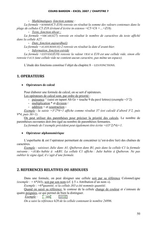 COURS BARDON - EXCEL 2007 / CHAPITRE 7

- Mathématiques, fonction somme :
La formule =SOMME(C5:Z18) renvoie en résultat la somme des valeurs contenues dans la
plage de cellules C5:Z18 (évitant d’écrire in extenso =C5+C6 +…+Z18).
- Texte, fonction nbcar :
La formule =NBCAR(A27) renvoie en résultat le nombre de caractères du texte affiché
dans la cellule A27.
- Date, fonction aujourdhui()
La formule =AUJOURDHUI()-2 renvoie en résultat la date d’avant-hier.
- Information, fonction estvide
La formule =ESTVIDE(E10) renvoie la valeur VRAI si E10 est une cellule vide, sinon elle
renvoie FAUX (une cellule vide ne contient aucun caractère, pas même un espace).
L’étude des fonctions constitue l’objet du chapitre 8 – LES FONCTIONS.

1. OPERATEURS


Opérateurs de calcul

Pour élaborer une formule de calcul, on se sert d’opérateurs.
Les opérateurs de calcul sont, par ordre de priorité :
- puissance ^ (saisi en tapant Alt Gr + touche 9 du pavé lettres) (exemple =3^2)
- multiplication * et division /
- addition + et soustraction Exemple : la saisie =3^2*4+1 affiche comme résultat 37 (est calculé d’abord 3^2, puis
9*4, puis 36+1).
On peut utiliser des parenthèses pour préciser la priorité des calculs. Le nombre de
parenthèses ouvrantes doit être égal au nombre de parenthèses fermantes.
La formule de l’exemple précédent peut également être écrite =((3^2)*4)+1.


Opérateur alphanumérique

L’esperluette & est l’opérateur permettant de concaténer (c’est-à-dire lier) des chaînes de
caractères.
Exemple : saisissez Julie dans A1, Quiberon dans B1, puis dans la cellule C1 la formule
suivante : =A1&« habite à »&B1. La cellule C1 affiche : Julie habite à Quiberon. Ne pas
oublier le signe égal, il s’agit d’une formule.

2. REFERENCES RELATIVES OU ABSOLUES
Dans une formule, on peut désigner une cellule soit par sa référence ColonneLigne
(exemple : = 6*J43), soit par son nom (cf. § 5 « Attribution d’un nom »).
Exemple : =6*quantité, si la cellule J43 a été nommée quantité.
Quand on saisit sa référence, le contour de la cellule change de couleur et s’entoure de
quatre poignées, ce qui permet de bien la distinguer.
Exemple :
On a saisi la référence h20 de la cellule contenant le nombre 24896.

50

 