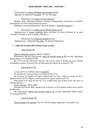 COURS BARDON - EXCEL 2007 / CHAPITRE 7

Sélectionnez les cellules d’étiquettes des colonnes A5:E5
Appliquez un alignement Au centre
et le style gras.
Sélectionnez les cellules A5:E9 et D10:E10
(Rappel : pour sélectionner plusieurs éléments simultanément, sélectionnez le premier,
puis appuyez sur Ctrl en sélectionnant les autres)
Appliquez comme précédemment l’option de bordure « Toutes les bordures ».



Sélectionnez les cellules de prix B6:B9, D6:E9 et E10
Appliquez-leur le format monétaire après activation du menu déroulant de la zone
« Format de nombre », dans le groupe « Nombre ».

Sélectionnez les cellules de quantité C6 :C9
Appliquez-leur l’alignement Au centre
(groupe Alignement).




Saisie des formules (directement ou par recopie)


Calcul du Prix HT

Dans la cellule D6, saisissez =B6*C6. Validez.
Sélectionnez D6. Par cliqué-glissé, copiez la formule jusqu’en D9 (ou plus rapidement
double-cliquez sur la poignée de D6).
B6 et C6 sont des références relatives. D6 a pour valeur le produit des deux cellules
précédentes à gauche. Il en sera donc de même pour les cellules de la plage D7 :D9.


Calcul du Prix TTC

Le taux de TVA est affiché dans la cellule B3.
B3 précède de 3 colonnes toutes les cellules de Prix TTC.
En revanche, les nombres de lignes diffèrent (B3 est situé 3 lignes au-dessus de E6, 4
lignes au-dessus de E7, 5 lignes au-dessus de E8 et 6 lignes au-dessus de E9).
Pour préserver la valeur du taux de TVA, il faudra donc que la ligne de B3 soit saisie en
référence absolue.
En E6, saisissez =D6*(1+B$3)
(On peut aussi écrire $B$3, puisqu’on ne se sert pas ici de la qualité relative de la colonne
de référence)
Par cliqué-glissé, copiez cette formule jusqu’en E9 (ou plus rapidement double-cliquez
sur la poignée de E9).


Calcul du Total TTC

Dans la cellule E10, saisissez =E6+E7+E8+E9, ou plus rapidement =somme(E6 :E9).

54

 