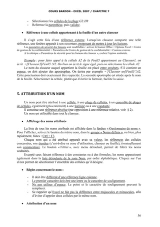 COURS BARDON - EXCEL 2007 / CHAPITRE 7



Sélectionnez les cellules de la plage G2:H8
Refermez la parenthèse, puis validez.

Référence à une cellule appartenant à la feuille d’un autre classeur

Il s’agit cette fois d’une référence externe. Lorsqu’un classeur comporte une telle
référence, une fenêtre apparaît à son ouverture, proposant de mettre à jour les liaisons.
Les paramètres de sécurité des liaisons sont modifiables : activez le bouton Office > Options Excel > Centre
de gestion de la confidentialité > Paramètres du Centre de gestion de la confidentialité > Contenu externe.
A la rubrique « Paramètres de sécurité pour les liaisons du classeur », cochez l’option souhaitée.

Exemple : pour faire appel à la cellule A2 de la Feuil5 appartenant au Classeur1, on
écrit =[Classeur1]Feuil5 !A2. Ou bien on écrit le signe égal, puis on sélectionne la cellule A2.
Le nom du classeur auquel appartient la feuille est placé entre crochets. S’il contient un
espace, on doit ajouter des apostrophes. On écrira par exemple =’[Classeur un]Feuil5’!A2.
Cette ponctuation doit exactement être respectée. La seconde apostrophe est située après le nom
de la feuille. Sélectionner la cellule, plutôt que d’écrire la formule, facilite la saisie.

5. ATTRIBUTION D’UN NOM
Un nom peut être attribué à une cellule, à une plage de cellules, à un ensemble de plages
de cellules, également (plus rarement) à une formule ou à une constante.
Il constitue une référence absolue (par opposition à une référence relative, voir § 2).
Un nom est utilisable dans tout le classeur.


Affichage des noms attribués

La liste de tous les noms attribués est affichée dans la fenêtre « Gestionnaire de noms ».
Pour l’afficher, activez le bouton du même nom, dans le groupe « Noms définis », ou bien, plus
rapidement, faites : Ctrl + F3.
Chaque nom qui a été attribué apparaît avec sa valeur, les références des cellules
concernées, son étendue (c’est-à-dire sa zone d’utilisation, classeur ou feuille), éventuellement
son commentaire. Le bouton « Filtrer », avec menu déroulant, permet de filtrer les noms
souhaités.
Excepté ceux faisant référence à des constantes ou à des formules, les noms apparaissent
également dans la liste déroulante de la zone Nom, par ordre alphabétique. Cliquez sur l’un
d’eux permet de sélectionner l’ensemble des cellules qu’il désigne.


Règles concernant le nom :
-



Il doit être différent d’une référence ligne colonne.
Le premier caractère doit être une lettre ou le caractère de soulignement.
Ne pas utiliser d’espace. Le point et le caractère de soulignement peuvent le
remplacer.
Se rappeler qu’Excel ne fait pas la différence entre majuscules et minuscules, afin
d’éviter d’appeler deux cellules par le même nom.

Attribution d’un nom

56

 
