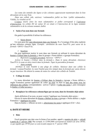 COURS BARDON - EXCEL 2007 / CHAPITRE 7

Les noms des intitulés des lignes et des colonnes apparaissent maintenant dans la liste
déroulante de la zone Nom.
Dans une cellule vide, saisissez =salamandres juillet ou bien =juillet salamandres.
Validez. Le résultat est 62.
L’espace inséré entre les mots salamandres et juillet correspond à l’opérateur
d’intersection. La cellule D2 de valeur 62 est située à l’intersection de la ligne nommée
salamandres et de la colonne nommée Juillet.


Saisie d’un nom dans une formule
On garde la possibilité d’utiliser les références.

 Saisie directe
Un nom peut être saisi directement dans une formule. Il a l’avantage d’être plus explicite
qu’une référence colonne ligne. Exemple : attribution du nom TauxTVA, puis saisie de la
formule =D6*(1+TauxTVA).
 Insertion
On peut également insérer le nom dans une formule en utilisant le menu déroulant du
bouton « Utiliser dans la formule », dans le groupe « Noms définis » (groupe Formules).

Reprenons l’exemple précédent. Saisissez =D6*(1+
Activez le bouton « Utiliser dans la formule ». Dans le menu déroulant, choisissez
TauxTVA. Le nom est alors inséré dans la formule. Tapez la parenthèse fermante.

Autre exemple
Attribuez le nom Totalité à une plage de cellules. Saisissez dans une cellule la
formule =somme(Totalité). Le nom Totalité peut être intégré dans la formule par saisie directe
ou par insertion. On obtient la somme de toutes les valeurs des cellules de Totalité.



Collage de noms

Le menu déroulant du bouton « Utiliser dans la formule » (groupe « Noms définis »,
onglet Formules) permet également de coller un nom ou bien la liste des noms avec les
références des cellules correspondantes : activez l’option « Coller des noms », puis renseignez
la fenêtre « Coller un nom ».


Remplacer les références colonne/ligne par un nom, dans les formules déjà saisies

Après définition d’un nom, on peut vouloir l’appliquer aux formules déjà saisies :
Ouvrez le menu déroulant du bouton « Définir un nom » (groupe « Noms définis », onglet
Formules) > Appliquer les noms.
Dans la fenêtre « Affecter un nom », sélectionnez les noms à appliquer (Ctrl + clic).

6. DATE ET HEURE


Date

Excel enregistre une date sous la forme d’un nombre, appelé « numéro de série », calculé
à partir du 1er janvier 1900. Par exemple, le 12/09/2008 correspond au numéro de série 39703,
ce qui signifie que 39703 jours se sont écoulés depuis le 1er janvier 1900.
58

 