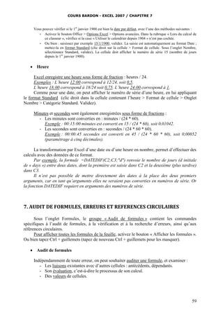 COURS BARDON - EXCEL 2007 / CHAPITRE 7

Vous pouvez vérifier si le 1er janvier 1900 est bien la date par défaut, avec l’une des méthodes suivantes :
- Activez le bouton Office > Options Excel > Options avancées. Dans la rubrique « Lors du calcul de
ce classeur », vérifiez si la case « Utiliser le calendrier depuis 1904 » n’est pas cochée.
- Ou bien : saisissez par exemple 15/1/1900, validez. La saisie est automatiquement au format Date ;
mettez-la en format Standard (clic droit sur la cellule > Format de cellule. Sous l’onglet Nombre,
sélectionnez Standard, validez). La cellule doit afficher le numéro de série 15 (nombre de jours
depuis le 1er janvier 1900).



Heure

Excel enregistre une heure sous forme de fraction : heures / 24.
Exemples : L’heure 12:00 correspond à 12/24, soit 0,5.
L’heure 18:00 correspond à 18/24 soit 0,75. L’heure 24:00 correspond à 1.
Comme pour une date, on peut afficher le numéro de série d’une heure, en lui appliquant
le format Standard (clic droit dans la cellule contenant l’heure > Format de cellule > Onglet
Nombre > Catégorie Standard. Validez).
Minutes et secondes sont également enregistrées sous forme de fractions :
- Les minutes sont converties en : minutes / (24 * 60).
Exemple : 00:15:00 minutes est converti en 15 / (24 * 60), soit 0,01042.
- Les secondes sont converties en : secondes / (24 * 60 * 60).
Exemple : 00:00:45 secondes est converti en 45 / (24 * 60 * 60), soit 0,00052
(paramétrage à cinq décimales).
La transformation par Excel d’une date ou d’une heure en nombre, permet d’effectuer des
calculs avec des données de ce format.
Par exemple, la formule =DATEDIF(C2;C3;"d") renvoie le nombre de jours (d initiale
de « days ») entre deux dates, dont la première est saisie dans C2 et la deuxième (plus tardive)
dans C3.
Il n’est pas possible de mettre directement des dates à la place des deux premiers
arguments, car en tant qu’arguments elles ne seraient pas converties en numéros de série. Or
la fonction DATEDIF requiert en arguments des numéros de série.

7. AUDIT DE FORMULES, ERREURS ET REFERENCES CIRCULAIRES
Sous l’onglet Formules, le groupe « Audit de formules » contient les commandes
spécifiques à l’audit de formules, à la vérification et à la recherche d’erreurs, ainsi qu’aux
références circulaires.
Pour afficher toutes les formules de la feuille, activez le bouton « Afficher les formules ».
Ou bien tapez Ctrl + guillemets (tapez de nouveau Ctrl + guillemets pour les masquer).


Audit de formules
Indépendamment de toute erreur, on peut souhaiter auditer une formule, et examiner :
- Les liaisons existantes avec d’autres cellules : antécédents, dépendants.
- Son évaluation, c’est-à-dire le processus de son calcul.
- Des valeurs de cellules.

59

 