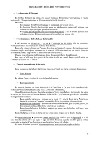 COURS BARDON - EXCEL 2007 / INTRODUCTION



Les barres de défilement

En bordure de feuille de calcul, il y a deux barres de défilement, l’une verticale et l’autre
horizontale. Elles permettent de se déplacer dans la feuille de calcul.
On utilise :

Les curseurs de défilement vertical et horizontal, par cliqué-glissé.

les boutons fléchés d’extrémités, pour un déplacement progressif, colonne par
colonne ou ligne par ligne, par clics successifs.

Les barres de défilement hors ces boutons et le curseur (c’est-à-dire les portions non
colorées) pour un déplacement maximal immédiat, par un seul clic.


Fractionnement de l’affichage de la feuille

Il est pratique de diviser en 2, ou en 4, l’affichage de la feuille afin de visualiser,
éventuellement de modifier divers endroits de la feuille.
Pour cela, cliquez-glissez sur l’un des deux (ou sur les deux) curseurs de fractionnement,
étroits rectangles situés juste au-dessus de la barre de défilement verticale, ou juste à droite de
la barre horizontale (le pointeur se transforme en double flèche).
Chaque nouvelle zone d’affichage est dotée de sa propre barre de défilement.
Les zones d’affichage font partie de la même feuille de calcul. Toute modification sur
l’une sera effectuée sur la feuille.


Zone de nom et barre de formule
Juste au-dessous de la barre de titre du classeur, s’étend une barre contenant deux zones :


Zone de nom

La « Zone Nom » contient le nom de la cellule active.


Barre de formule

La barre de formule est située à droite de la « Zone Nom ». On peut écrire dans la cellule,
ou bien écrire directement dans cette zone. Le résultat est le même.
Quand la saisie est longue, il est plus pratique d’écrire dans la barre de formule. La saisie
ne risque pas de recouvrir d’autres données de la feuille. Cette barre est par ailleurs extensible
en largeur et en hauteur :

Pour modifier sa largeur : pointez sur le point
situé à droite de la Zone Nom.
Quand le pointeur a l’aspect d’une double-flèche horizontale, cliquez-glissez.

Pour modifier sa hauteur : pointez sur la bordure inférieure, puis cliquez-glissez, ou
bien cliquez sur la double-flèche située à son extrémité.
Pour ajuster la hauteur de la barre au contenu, pointez sur la bordure inférieure, puis
double-cliquez.
Pour afficher de nouveau la barre sur une seule ligne, cliquez sur la double-flèche.
Un menu déroulant  permet de choisir une fonction, dès lors que le signe égal = a été
saisi dans la cellule active (le signe = tapé en début de saisie, signifie en effet que la cellule
contiendra le résultat d’une fonction) et que la saisie n’a pas été validée.
Ce menu déroulant permet d’accéder rapidement aux fonctions les plus utilisées.

6

 