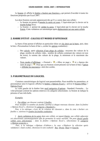 COURS BARDON - EXCEL 2007 / INTRODUCTION

Le bouton fx affiche la fenêtre « Insérer une fonction », qui permet d’accéder à toutes les
fonctions proposées par Excel 2007.
Les deux boutons suivants apparaissent dès qu’il y a saisie dans une cellule :
- Le bouton  permet d’annuler la saisie en cours. L’équivalent par le clavier est la
touche Echap (Esc).
- Le bouton  permet de valider la saisie. L’équivalent par le clavier est la touche
Entrée. Cette validation est automatique après déplacement sur une autre cellule.

2. BARRE D’ETAT : CALCULS ET MODES D’AFFICHAGE
La barre d’état permet d’afficher en particulier (faire un clic droit sur la barre, puis, dans
la liste « Personnaliser la barre d’état », cocher les options souhaitées) :




Des calculs, après sélection d’une plage de cellules : moyenne des valeurs de la
plage, nombre de cellules vides, nombre de cellules contenant des valeurs (et non
du texte), la somme des valeurs de la plage, le minimum et le maximum des
valeurs.
Trois modes d’affichage : « Normal »
, « Mise en page »
et « Aperçu des
sauts de page »
. Pour que ces boutons soient présents sur la barre d’état, l’option
« Afficher les raccourcis » doit être cochée.

3. PARAMETRAGE DU LOGICIEL
Certaines caractéristiques du logiciel sont paramétrables. Pour modifier les paramètres, et
personnaliser ainsi le logiciel, affichez la fenêtre « Options Excel » : activez le bouton Office >
Options Excel.
Le volet gauche de la fenêtre liste neuf catégories d’options : Standard, Formules… Le
volet principal contient les options relatives à la catégorie sélectionnée. Le bouton  indique la
présence d’une info-bulle.
Exemples
▪ Par défaut, un classeur contient 3 feuilles.
Pour modifier le nombre de feuilles attribué à chaque nouveau classeur, dans la fenêtre
« Options Excel », choisissez la catégorie « Standard ».
Puis, à la rubrique « Lors de la création de classeurs », dans la zone « Inclure ces
feuilles », saisissez le nombre de feuilles souhaitées.
▪ Après validation de la saisie dans une cellule, en tapant Entrée, une cellule adjacente
est sélectionnée automatiquement afin de permettre la saisie suivante. On peut choisir quelle
cellule sera sélectionnée : dans la fenêtre « Options Excel », sélectionnez la catégorie
« Options avancées ».
Puis, à la rubrique « Options d’édition », la case « Déplacer la sélection après
validation » étant cochée, choisissez le sens souhaité : Bas, Droite, Haut ou Gauche.
7

 