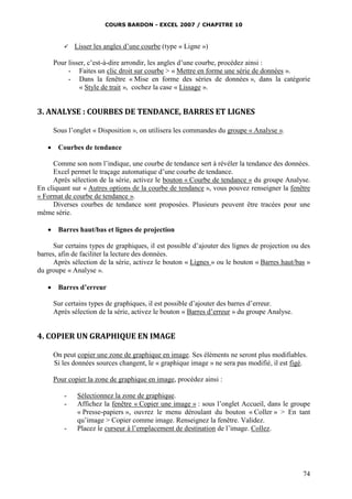 COURS BARDON - EXCEL 2007 / CHAPITRE 10



Lisser les angles d’une courbe (type « Ligne »)

Pour lisser, c’est-à-dire arrondir, les angles d’une courbe, procédez ainsi :
- Faites un clic droit sur courbe > « Mettre en forme une série de données ».
- Dans la fenêtre « Mise en forme des séries de données », dans la catégorie
« Style de trait », cochez la case « Lissage ».

3. ANALYSE : COURBES DE TENDANCE, BARRES ET LIGNES
Sous l’onglet « Disposition », on utilisera les commandes du groupe « Analyse ».


Courbes de tendance

Comme son nom l’indique, une courbe de tendance sert à révéler la tendance des données.
Excel permet le traçage automatique d’une courbe de tendance.
Après sélection de la série, activez le bouton « Courbe de tendance » du groupe Analyse.
En cliquant sur « Autres options de la courbe de tendance », vous pouvez renseigner la fenêtre
« Format de courbe de tendance ».
Diverses courbes de tendance sont proposées. Plusieurs peuvent être tracées pour une
même série.


Barres haut/bas et lignes de projection

Sur certains types de graphiques, il est possible d’ajouter des lignes de projection ou des
barres, afin de faciliter la lecture des données.
Après sélection de la série, activez le bouton « Lignes » ou le bouton « Barres haut/bas »
du groupe « Analyse ».


Barres d’erreur
Sur certains types de graphiques, il est possible d’ajouter des barres d’erreur.
Après sélection de la série, activez le bouton « Barres d’erreur » du groupe Analyse.

4. COPIER UN GRAPHIQUE EN IMAGE
On peut copier une zone de graphique en image. Ses éléments ne seront plus modifiables.
Si les données sources changent, le « graphique image » ne sera pas modifié, il est figé.
Pour copier la zone de graphique en image, procédez ainsi :
-

-

Sélectionnez la zone de graphique.
Affichez la fenêtre « Copier une image » : sous l’onglet Accueil, dans le groupe
« Presse-papiers », ouvrez le menu déroulant du bouton « Coller » > En tant
qu’image > Copier comme image. Renseignez la fenêtre. Validez.
Placez le curseur à l’emplacement de destination de l’image. Collez.

74

 
