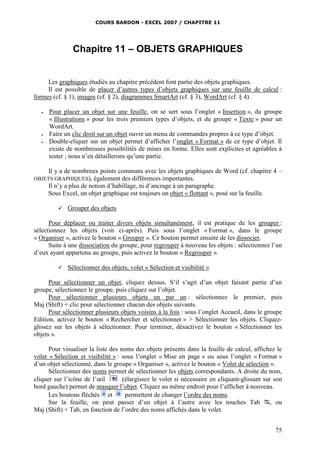 COURS BARDON - EXCEL 2007 / CHAPITRE 11

Chapitre 11 – OBJETS GRAPHIQUES

Les graphiques étudiés au chapitre précédent font partie des objets graphiques.
Il est possible de placer d’autres types d’objets graphiques sur une feuille de calcul :
formes (cf. § 1), images (cf. § 2), diagrammes SmartArt (cf. § 3), WordArt (cf. § 4).





Pour placer un objet sur une feuille, on se sert sous l’onglet « Insertion », du groupe
« Illustrations » pour les trois premiers types d’objets, et du groupe « Texte » pour un
WordArt.
Faire un clic droit sur un objet ouvre un menu de commandes propres à ce type d’objet.
Double-cliquer sur un objet permet d’afficher l’onglet « Format » de ce type d’objet. Il
existe de nombreuses possibilités de mises en forme. Elles sont explicites et agréables à
tester ; nous n’en détaillerons qu’une partie.
Il y a de nombreux points communs avec les objets graphiques de Word (cf. chapitre 4 –
également des différences importantes.
Il n’y a plus de notion d’habillage, ni d’ancrage à un paragraphe.
Sous Excel, un objet graphique est toujours un objet « flottant », posé sur la feuille.

OBJETS GRAPHIQUES),



Grouper des objets

Pour déplacer ou traiter divers objets simultanément, il est pratique de les grouper :
sélectionnez les objets (voir ci-après). Puis sous l’onglet « Format », dans le groupe
« Organiser », activez le bouton « Grouper ». Ce bouton permet ensuite de les dissocier.
Suite à une dissociation du groupe, pour regrouper à nouveau les objets : sélectionnez l’un
d’eux ayant appartenu au groupe, puis activez le bouton « Regrouper ».


Sélectionner des objets, volet « Sélection et visibilité »

Pour sélectionner un objet, cliquez dessus. S’il s’agit d’un objet faisant partie d’un
groupe, sélectionnez le groupe, puis cliquez sur l’objet.
Pour sélectionner plusieurs objets un par un : sélectionnez le premier, puis
Maj (Shift) + clic pour sélectionner chacun des objets suivants.
Pour sélectionner plusieurs objets voisins à la fois : sous l’onglet Accueil, dans le groupe
Edition, activez le bouton « Rechercher et sélectionner » > Sélectionner les objets. Cliquezglissez sur les objets à sélectionner. Pour terminer, désactivez le bouton « Sélectionner les
objets ».
Pour visualiser la liste des noms des objets présents dans la feuille de calcul, affichez le
volet « Sélection et visibilité » : sous l’onglet « Mise en page » ou sous l’onglet « Format »
d’un objet sélectionné, dans le groupe « Organiser », activez le bouton « Volet de sélection ».
Sélectionner des noms permet de sélectionner les objets correspondants. A droite du nom,
cliquer sur l’icône de l’œil
(élargissez le volet si nécessaire en cliquant-glissant sur son
bord gauche) permet de masquer l’objet. Cliquez au même endroit pour l’afficher à nouveau.
Les boutons fléchés et
permettent de changer l’ordre des noms.
Sur la feuille, on peut passer d’un objet à l’autre avec les touches Tab , ou
Maj (Shift) + Tab, en fonction de l’ordre des noms affichés dans le volet.
75

 