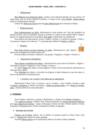 COURS BARDON - EXCEL 2007 / CHAPITRE 11



Déplacement

Pour déplacer un ou plusieurs objets : pointez sur la sélection (pointez sur son contour, s'il
s'agit d'une zone de texte). Quand le pointeur a l’aspect d’une croix fléchée, cliquez-glissez
jusqu’à l’emplacement souhaité.
Utilisez les flèches du clavier pour de petits déplacements de la sélection d’objets.


Redimensionner

Pour redimensionner un objet, sélectionnez-le, puis pointez sur l’une des poignées du
pourtour (rond, carré ou pointillé). Quand le pointeur a l’aspect d’une double flèche, cliquezglissez. En cliquant-glissant sur la poignée d’un angle, l’objet garde ses proportions.
Pour définir une taille précise, ouvrez l’onglet « Format », et utilisez le groupe « Taille ».
Vous pouvez cliquer sur le lanceur
du groupe pour afficher la fenêtre « Taille ».


Rotation

Pour faire pivoter ou pour retourner un objet, sélectionnez-le, puis cliquezglissez sur sa poignée de rotation (rond vert).
Ou bien utilisez le bouton « Rotation » du groupe « Organiser » (onglet « Format »).


Alignement et distribution

Pour aligner ou distribuer des objets : sélectionnez-les, puis activez le bouton « Aligner »,
situé dans le groupe « Organiser » sous l’onglet « Format ».
Il s’agit d’aligner des objets l’un par rapport à l’autre, d’où la nécessité de sélectionner au
minimum deux objets.
Pour distribuer des objets, c’est-à-dire les disposer à égale distance les uns des autres, il
faut en sélectionner au minimum trois.


« Avancer » ou « reculer » des objets qui se superposent

Sélectionnez l’objet. Pour « l’avancer » ou le « reculer » : sous l’onglet « Format », dans
le groupe « Organiser », utilisez les boutons « Mettre au premier plan » ou « Mettre à l’arrièreplan », boutons dotés d’un menu déroulant.

1. FORMES
Sous l’onglet « Insertion », groupe « Illustrations », cliquez sur le bouton « Formes ».
Une galerie de formes s’affiche. Sont d’abord proposées les formes récemment utilisées,
puis huit catégories de formes : Lignes, Rectangles, Formes de base, Flèches pleines, Formes
d’équation, Organigrammes, Etoiles et bannières et Bulles et légendes.


Insertion de la forme

Cliquez sur la forme choisie. Sur la feuille, le pointeur prend la forme d’une croix
noire . Cliquez pour insérer la forme standard.
Ou bien cliquez-glissez sur la feuille pour donner à la forme l’allure souhaitée.

76

 