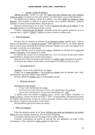 COURS BARDON - EXCEL 2007 / CHAPITRE 12


Groupe « Styles de tableau »
Options de styles : cochez les cases des lignes ou/et des colonnes que vous souhaitez
mettre en valeur (vous pouvez n’en cocher aucune, les cocher toutes, ou en cocher plusieurs).
En cliquant sur les flèches à droite de la galerie, vous faites défiler les nombreux styles
proposés. Pour modifier la taille de la galerie, pointez sur la bordure inférieure ; quand le
pointeur a la forme d’une double-flèche, cliquez-glissez.
Quand le pointeur passe sur un style, on peut visualiser son effet sur le tableau, et une
info-bulle indique ses caractéristiques (trame, accent).
L’option « Nouveau style de tableau » proposée en bas de la galerie, permet de créer un
nouveau style. L’option « Effacer » supprime la mise en forme du tableau actif.



Trier les données

On peut trier les données en utilisant un ou plusieurs critères (appelés aussi « clés »),
chacun correspondant à un en-tête de colonne. Après application d’un tri, une flèche apparait
dans la case du menu déroulant de la colonne concernée. Dirigée vers le haut, elle indique un tri
croissant ; vers le bas, un tri décroissant.
On peut effectuer un tri en fonction des valeurs, également en fonction de la couleur de
cellule ou de police, ou de l’icône de la cellule.
En fonction des valeurs, un tri croissant peut être : de A à Z (textes), du plus petit au plus
grand (nombres), du plus ancien au plus récent (dates).
Quel que soit l’ordre (croissant ou décroissant), les cellules vides sont placées en dernier.
En fonction des couleurs ou des icônes, on peut placer les cellules en haut ou en bas.


Une seule clé de tri

(Exemple : tri par ordre alphabétique des noms)
Cliquez sur le menu déroulant  de l’en-tête de colonne dont les données sont à trier,
puis choisissez un tri par valeurs ou par couleurs.
Ou bien, affichez la fenêtre « Tri » (cf. paragraphe suivant).


Plusieurs clés de tri

Exemple avec trois niveaux :
- Tri par ordre alphabétique des noms.
- En prévision de noms identiques, tri par ordre alphabétique des prénoms.
- En prévision d’homonymes, tri par ordre alphabétique des villes.
Le tableau étant actif, affichez la fenêtre « Tri » : activez sous l’onglet « Données », le
bouton « Trier » ; ou bien clic droit sur la liste > Trier > Tri personnalisé. Elle permet de classer
les données selon plusieurs niveaux de critères successifs. Certains critères peuvent porter sur
des valeurs, d’autres sur des couleurs ou des icônes.
On peut définir jusqu’à 64 niveaux de critères.


Filtrer les données

Filtrer des données permet de ne laisser affichées que celles qui répondent à des critères
définis (les autres données demeurent, elles sont juste masquées).
Les données affichées peuvent être triées avant ou après filtrage.
Certaines combinaisons de critères ne peuvent pas être appliquées en mode « Filtre
automatique ». Elles requièrent un filtre avancé (voir plus loin).

83

 