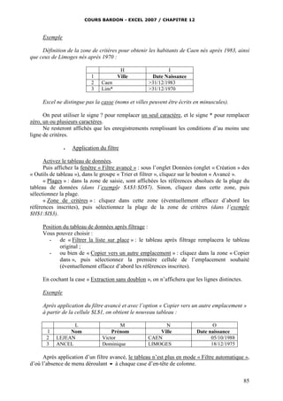 COURS BARDON - EXCEL 2007 / CHAPITRE 12

Exemple
Définition de la zone de critères pour obtenir les habitants de Caen nés après 1983, ainsi
que ceux de Limoges nés après 1970 :

1
2
3

H
Ville
Caen
Lim*

I
Date Naissance
>31/12/1983
>31/12/1970

Excel ne distingue pas la casse (noms et villes peuvent être écrits en minuscules).
On peut utiliser le signe ? pour remplacer un seul caractère, et le signe * pour remplacer
zéro, un ou plusieurs caractères.
Ne resteront affichés que les enregistrements remplissant les conditions d’au moins une
ligne de critères.


Application du filtre

Activez le tableau de données.
Puis affichez la fenêtre « Filtre avancé » : sous l’onglet Données (onglet « Création » des
« Outils de tableau »), dans le groupe « Trier et filtrer », cliquez sur le bouton « Avancé ».
« Plages » : dans la zone de saisie, sont affichées les références absolues de la plage du
tableau de données (dans l’exemple $A$3:$D$7). Sinon, cliquez dans cette zone, puis
sélectionnez la plage.
« Zone de critères » : cliquez dans cette zone (éventuellement effacez d’abord les
références inscrites), puis sélectionnez la plage de la zone de critères (dans l’exemple
$H$1:$I$3).
Position du tableau de données après filtrage :
Vous pouvez choisir :
- de « Filtrer la liste sur place » : le tableau après filtrage remplacera le tableau
original ;
- ou bien de « Copier vers un autre emplacement » : cliquez dans la zone « Copier
dans », puis sélectionnez la première cellule de l’emplacement souhaité
(éventuellement effacez d’abord les références inscrites).
En cochant la case « Extraction sans doublon », on n’affichera que les lignes distinctes.
Exemple
Après application du filtre avancé et avec l’option « Copier vers un autre emplacement »
à partir de la cellule $L$1, on obtient le nouveau tableau :

1
2
3

L
Nom
LEJEAN
ANCEL

M
Prénom
Victor
Dominique

N
Ville
CAEN
LIMOGES

O
Date naissance
05/10/1988
18/12/1975

Après application d’un filtre avancé, le tableau n’est plus en mode « Filtre automatique »,
d’où l’absence de menu déroulant  à chaque case d’en-tête de colonne.
85

 