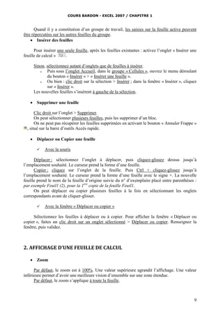 COURS BARDON - EXCEL 2007 / CHAPITRE 1

Quand il y a constitution d’un groupe de travail, les saisies sur la feuille active peuvent
être répercutées sur les autres feuilles du groupe.
 Insérer des feuilles
Pour insérer une seule feuille, après les feuilles existantes : activez l’onglet « Insérer une
feuille de calcul »
.
Sinon, sélectionnez autant d’onglets que de feuilles à insérer.

Puis sous l’onglet Accueil, dans le groupe « Cellules », ouvrez le menu déroulant
du bouton « Insérer » > « Insérer une feuille ».

Ou bien : clic droit sur la sélection > Insérer ; dans la fenêtre « Insérer », cliquez
sur « Insérer ».
Les nouvelles feuilles s’insèrent à gauche de la sélection.


Supprimer une feuille

Clic droit sur l’onglet > Supprimer.
On peut sélectionner plusieurs feuilles, puis les supprimer d’un bloc.
On ne peut pas récupérer les feuilles supprimées en activant le bouton « Annuler Frappe »
, situé sur la barre d’outils Accès rapide.


Déplacer ou Copier une feuille


Avec la souris

Déplacer : sélectionnez l’onglet à déplacer, puis cliquez-glissez dessus jusqu’à
l’emplacement souhaité. Le curseur prend la forme d’une feuille.
Copier : cliquez sur l’onglet de la feuille. Puis Ctrl + cliquez-glissez jusqu’à
l’emplacement souhaité. Le curseur prend la forme d’une feuille avec le signe +. La nouvelle
feuille prend le nom de la feuille d’origine suivie du n° d’exemplaire placé entre parenthèses :
par exemple Feuil1 (2), pour la 1ère copie de la feuille Feuil1.
On peut déplacer ou copier plusieurs feuilles à la fois en sélectionnant les onglets
correspondants avant de cliquer-glisser.


Avec la fenêtre « Déplacer ou copier »

Sélectionnez les feuilles à déplacer ou à copier. Pour afficher la fenêtre « Déplacer ou
copier », faites un clic droit sur un onglet sélectionné > Déplacer ou copier. Renseignez la
fenêtre, puis validez.

2. AFFICHAGE D’UNE FEUILLE DE CALCUL


Zoom

Par défaut, le zoom est à 100%. Une valeur supérieure agrandit l’affichage. Une valeur
inférieure permet d’avoir une meilleure vision d’ensemble sur une zone étendue.
Par défaut, le zoom s’applique à toute la feuille.

9

 