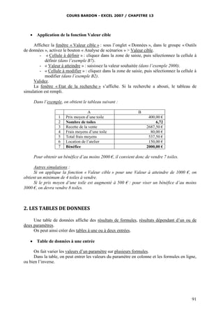 COURS BARDON - EXCEL 2007 / CHAPITRE 13



Application de la fonction Valeur cible

Affichez la fenêtre « Valeur cible » : sous l’onglet « Données », dans le groupe « Outils
de données », activez le bouton « Analyse de scénarios » > Valeur cible.
- « Cellule à définir » : cliquez dans la zone de saisie, puis sélectionnez la cellule à
définir (dans l’exemple B7).
- « Valeur à atteindre » : saisissez la valeur souhaitée (dans l’exemple 2000).
- « Cellule à modifier » : cliquez dans la zone de saisie, puis sélectionnez la cellule à
modifier (dans l’exemple B2).
Validez.
La fenêtre « Etat de la recherche » s’affiche. Si la recherche a abouti, le tableau de
simulation est rempli.
Dans l’exemple, on obtient le tableau suivant :

1
2
3
4
5
6
7

A
Prix moyen d’une toile
Nombre de toiles
Recette de la vente
Frais moyens d’une toile
Total frais moyens
Location de l’atelier
Bénéfice

B
400,00 €
6,72
2687,50 €
80,00 €
537,50 €
150,00 €
2000,00 €

Pour obtenir un bénéfice d’au moins 2000 €, il convient donc de vendre 7 toiles.
Autres simulations :
Si on applique la fonction « Valeur cible » pour une Valeur à atteindre de 1000 €, on
obtient un minimum de 4 toiles à vendre.
Si le prix moyen d’une toile est augmenté à 500 € : pour viser un bénéfice d’au moins
3000 €, on devra vendre 8 toiles.

2. LES TABLES DE DONNEES
Une table de données affiche des résultats de formules, résultats dépendant d’un ou de
deux paramètres.
On peut ainsi créer des tables à une ou à deux entrées.


Table de données à une entrée

On fait varier les valeurs d’un paramètre sur plusieurs formules.
Dans la table, on peut entrer les valeurs du paramètre en colonne et les formules en ligne,
ou bien l’inverse.

91

 