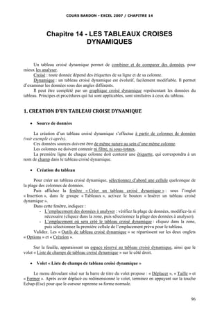 COURS BARDON - EXCEL 2007 / CHAPITRE 14

Chapitre 14 - LES TABLEAUX CROISES
DYNAMIQUES

Un tableau croisé dynamique permet de combiner et de comparer des données, pour
mieux les analyser.
Croisé : toute donnée dépend des étiquettes de sa ligne et de sa colonne.
Dynamique : un tableau croisé dynamique est évolutif, facilement modifiable. Il permet
d’examiner les données sous des angles différents.
Il peut être complété par un graphique croisé dynamique représentant les données du
tableau. Principes et procédures qui lui sont applicables, sont similaires à ceux du tableau.

1. CREATION D’UN TABLEAU CROISE DYNAMIQUE


Source de données

La création d’un tableau croisé dynamique s’effectue à partir de colonnes de données
(voir exemple ci-après).
Ces données sources doivent être de même nature au sein d’une même colonne.
Les colonnes ne doivent contenir ni filtre, ni sous-totaux.
La première ligne de chaque colonne doit contenir une étiquette, qui correspondra à un
nom de champ dans le tableau croisé dynamique.


Création du tableau

Pour créer un tableau croisé dynamique, sélectionnez d’abord une cellule quelconque de
la plage des colonnes de données.
Puis affichez la fenêtre « Créer un tableau croisé dynamique » : sous l’onglet
« Insertion », dans le groupe « Tableaux », activez le bouton « Insérer un tableau croisé
dynamique ».
Dans cette fenêtre, indiquez :
- L’emplacement des données à analyser : vérifiez la plage de données, modifiez-la si
nécessaire (cliquez dans la zone, puis sélectionnez la plage des données à analyser).
- L’emplacement où sera créé le tableau croisé dynamique : cliquez dans la zone,
puis sélectionnez la première cellule de l’emplacement prévu pour le tableau.
Validez. Les « Outils de tableau croisé dynamique » se répartissent sur les deux onglets
« Options » et « Création ».
Sur la feuille, apparaissent un espace réservé au tableau croisé dynamique, ainsi que le
volet « Liste de champs de tableau croisé dynamique » sur le côté droit.


Volet « Liste de champs de tableau croisé dynamique »

Le menu déroulant situé sur la barre de titre du volet propose : « Déplacer », « Taille » et
« Fermer ». Après avoir déplacé ou redimensionné le volet, terminez en appuyant sur la touche
Echap (Esc) pour que le curseur reprenne sa forme normale.

96

 