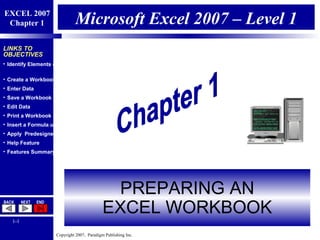 Copyright 2007, Paradigm Publishing Inc.
EXCEL 2007
Chapter 1
BACK NEXT END
1-1
LINKS TO
OBJECTIVES
• Identify Elements of an Excel Workbook
• Create a Workbook
• Enter Data
• Save a Workbook
• Edit Data
• Print a Workbook
• Insert a Formula using Sum
• Apply Predesigned Formatting
• Help Feature
• Features Summary
Microsoft Excel 2007 – Level 1
PREPARING AN
EXCEL WORKBOOK
 