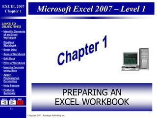 Copyright 2007, Paradigm Publishing Inc.
EXCEL 2007
Chapter 1
BACK NEXT END
1-1
LINKS TO
OBJECTIVES
• Identify Elements
of an Excel
Workbook
• Create a
Workbook
• Enter Data
• Save a Workbook
• Edit Data
• Print a Workbook
• Insert a Formula
using Sum
• Apply
Predesigned
Formatting
• Help Feature
• Features
Summary
Microsoft Excel 2007 – Level 1
PREPARING AN
EXCEL WORKBOOK
 