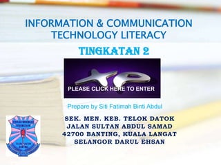 INFORMATION & COMMUNICATION
    TECHNOLOGY LITERACY
           TINGKATAN 2


       PLEASE CLICK HERE TO ENTER


       Prepare by Siti Fatimah Binti Abdul
       SEK. MEN. KEB. TELOK DATOK
       JALAN SULTAN ABDUL SAMAD
      42700 BANTING, KUALA LANGAT
         SELANGOR DARUL EHSAN
 