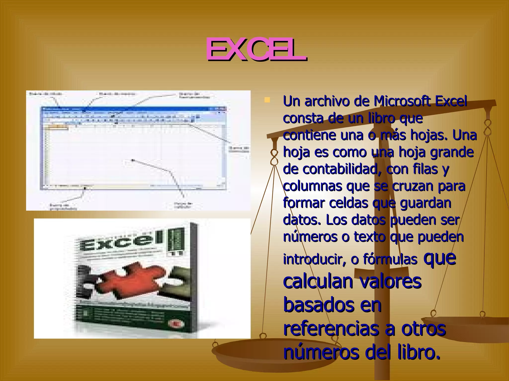 EXCEL Un archivo de Microsoft Excel consta de un libro que contiene una o más hojas. Una hoja es como una hoja grande de contabilidad, con filas y columnas que se cruzan para formar celdas que guardan datos. Los datos pueden ser números o texto que pueden introducir, o fórmulas  que calculan valores basados en referencias a otros números del libro.  