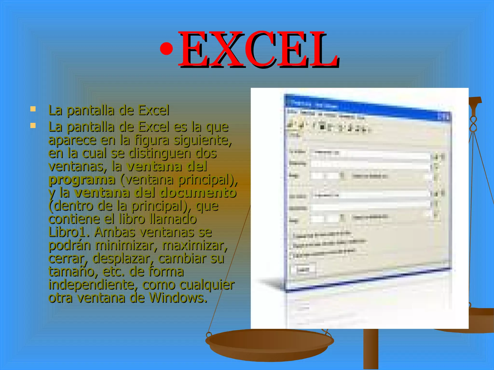 EXCEL La pantalla de Excel La pantalla de Excel es la que aparece en la figura siguiente, en la cual se distinguen dos ventanas, la  ventana del programa  (ventana principal), y la  ventana del documento  (dentro de la principal), que contiene el libro llamado Libro1. Ambas ventanas se podrán minimizar, maximizar, cerrar, desplazar, cambiar su tamaño, etc. de forma independiente, como cualquier otra ventana de Windows. 