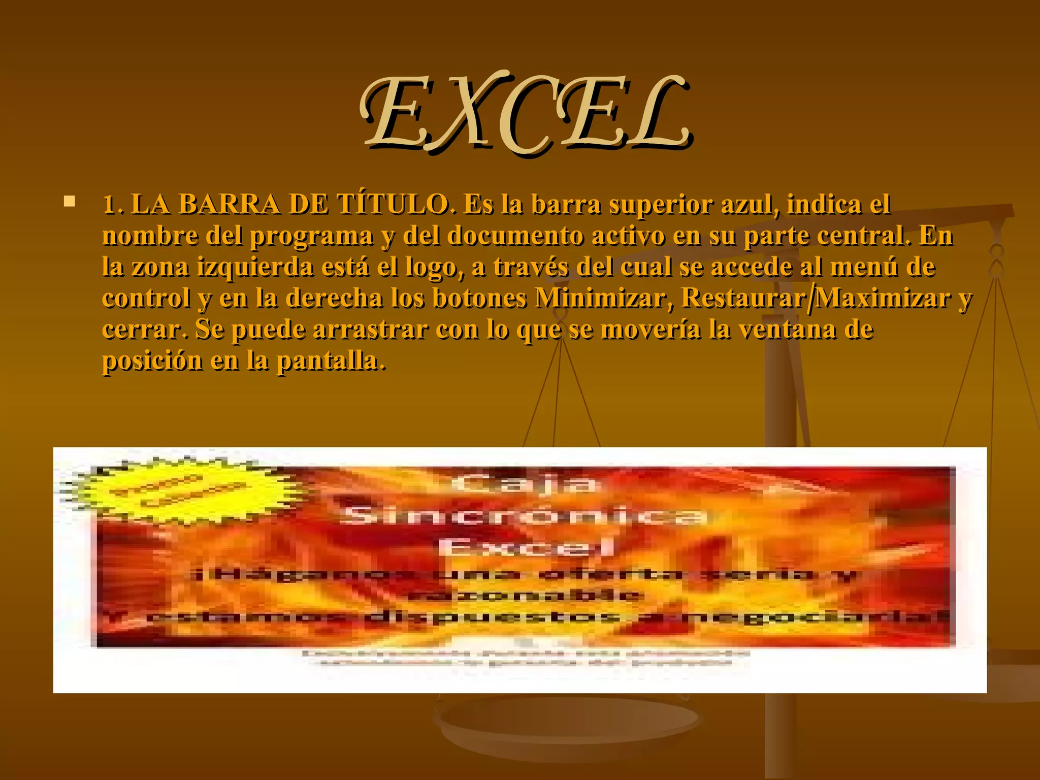 EXCEL 1. LA BARRA DE TÍTULO. Es la barra superior azul, indica el nombre del programa y del documento activo en su parte central. En la zona izquierda está el logo, a través del cual se accede al menú de control y en la derecha los botones Minimizar, Restaurar/Maximizar y cerrar. Se puede arrastrar con lo que se movería la ventana de posición en la pantalla. 