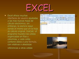 EXCEL Excel ofrece muchas  interfaces de usuario  ajustadas a las mas nuevas hojas de cálculo electrónico, sin embargo, la esencia sigue siendo el mismo que en la hoja de cálculo original, VisiCalc: el programa muestra las celdas organizadas en filas y columnas, y cada celda contiene datos o una  fórmula , con relativas o absolutas referencias a otras celdas   