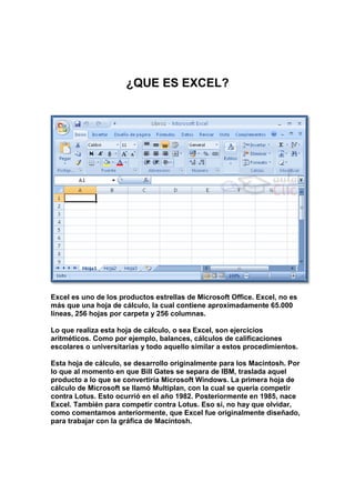 ¿QUE ES EXCEL?<br />Excel es uno de los productos estrellas de Microsoft Office. Excel, no es más que una hoja de cálculo, la cual contiene aproximadamente 65.000 líneas, 256 hojas por carpeta y 256 columnas. <br />Lo que realiza esta hoja de cálculo, o sea Excel, son ejercicios aritméticos. Como por ejemplo, balances, cálculos de calificaciones escolares o universitarias y todo aquello similar a estos procedimientos. <br />Esta hoja de cálculo, se desarrollo originalmente para los Macintosh. Por lo que al momento en que Bill Gates se separa de IBM, traslada aquel producto a lo que se convertiría Microsoft Windows. La primera hoja de cálculo de Microsoft se llamó Multiplan, con la cual se quería competir contra Lotus. Esto ocurrió en el año 1982. Posteriormente en 1985, nace Excel. También para competir contra Lotus. Eso sí, no hay que olvidar, como comentamos anteriormente, que Excel fue originalmente diseñado, para trabajar con la gráfica de Macintosh.<br />