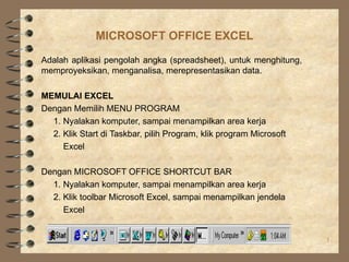 MICROSOFT OFFICE EXCEL

Adalah aplikasi pengolah angka (spreadsheet), untuk menghitung,
memproyeksikan, menganalisa, merepresentasikan data.

MEMULAI EXCEL
Dengan Memilih MENU PROGRAM
  1. Nyalakan komputer, sampai menampilkan area kerja
  2. Klik Start di Taskbar, pilih Program, klik program Microsoft
     Excel

Dengan MICROSOFT OFFICE SHORTCUT BAR
  1. Nyalakan komputer, sampai menampilkan area kerja
  2. Klik toolbar Microsoft Excel, sampai menampilkan jendela
     Excel


                             PPN-B, Minggu ke 2 - 7                 1
 