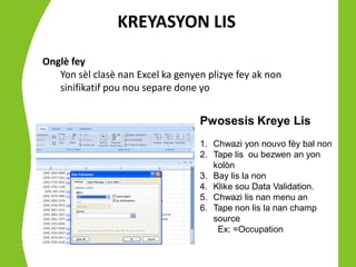 KREYASYON LIS
Onglè fey
   Yon sèl clasè nan Excel ka genyen plizye fey ak non
   sinifikatif pou nou separe done yo


                                   Pwosesis Kreye Lis
                                   1. Chwazi yon nouvo fèy bal non
                                   2. Tape lis ou bezwen an yon
                                      kolòn
                                   3. Bay lis la non
                                   4. Klike sou Data Validation.
                                   5. Chwazi lis nan menu an
                                   6. Tape non lis la nan champ
                                      source
                                       Ex: =Occupation
 