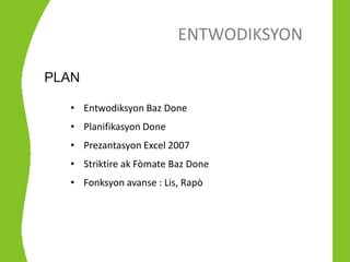 ENTWODIKSYON

PLAN

  • Entwodiksyon Baz Done
  • Planifikasyon Done
  • Prezantasyon Excel 2007
  • Striktire ak Fòmate Baz Done
  • Fonksyon avanse : Lis, Rapò
 